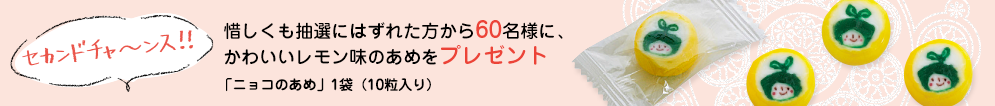 セカンドチャ～ンス！！惜しくも抽選にはずれた方から60名様に、かわいいレモン味のあめをプレゼント「ニョコのあめ」1袋（10粒入り）