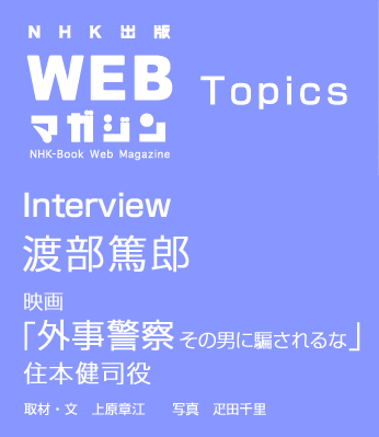 TOPICS　Interview　渡部篤郎　映画「外事警察　その男に騙されるな」住本健司役
取材・文　上原章江　写真　疋田千里