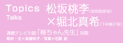 TOPICS　Talks 連続テレビ小説「梅ちゃん先生」対談
松坂桃李×堀北真希（安岡信郎役×下村梅子役）
取材・文＝髙橋和子／写真＝石部 拓