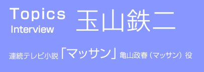 TOPICS Interview 玉山鉄二 連続テレビ小説「マッサン」亀山政春(マッサン) 役