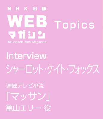 TOPICS　Interview シャーロット・ケイト・フォックス　連続テレビ小説「マッサン」亀山エリー 役