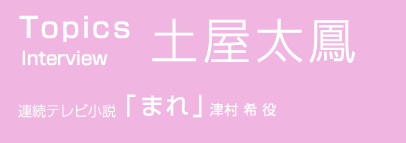 TOPICS　Interview 土屋太鳳　連続テレビ小説「まれ」津村 希 役