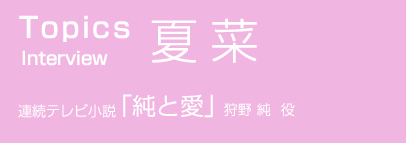TOPICS Interview 夏菜 連続テレビ小説 純と愛 狩野 純 役